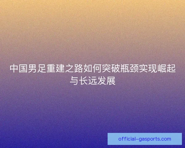 中国男足重建之路如何突破瓶颈实现崛起与长远发展