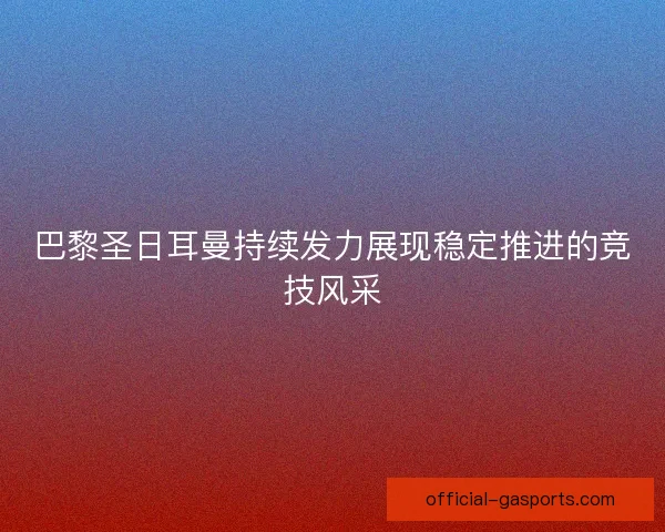巴黎圣日耳曼持续发力展现稳定推进的竞技风采 巴黎圣日耳曼持续发力展现稳定推进的竞技风采