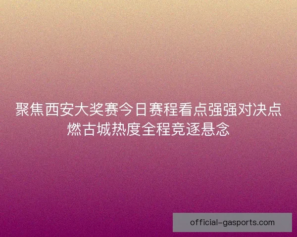 聚焦西安大奖赛今日赛程看点强强对决点燃古城热度全程竞逐悬念