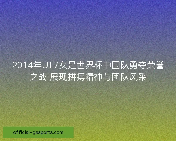 2014年U17女足世界杯中国队勇夺荣誉之战 展现拼搏精神与团队风采 2014年U17女足世界杯中国队勇夺荣誉之战 展现拼搏精神与团队风采