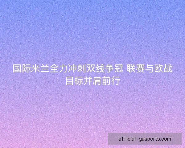 国际米兰全力冲刺双线争冠 联赛与欧战目标并肩前行 国际米兰全力冲刺双线争冠 联赛与欧战目标并肩前行