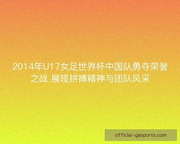 2014年U17女足世界杯中国队勇夺荣誉之战 展现拼搏精神与团队风采
