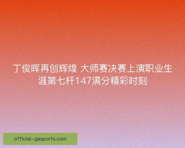 丁俊晖再创辉煌 大师赛决赛上演职业生涯第七杆147满分精彩时刻