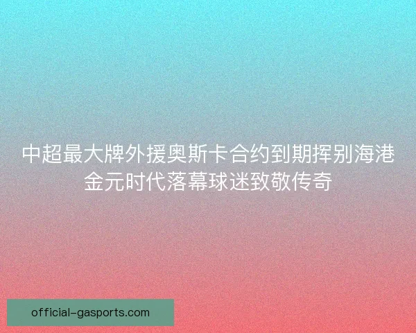 中超最大牌外援奥斯卡合约到期挥别海港金元时代落幕球迷致敬传奇