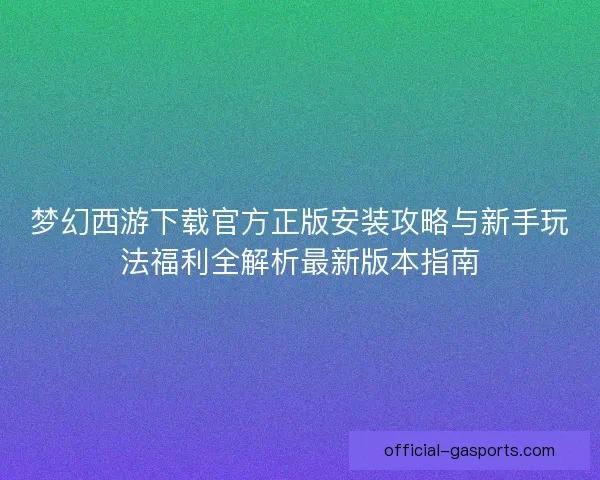 梦幻西游下载官方正版安装攻略与新手玩法福利全解析最新版本指南 梦幻西游下载官方正版安装攻略与新手玩法福利全解析最新版本指南