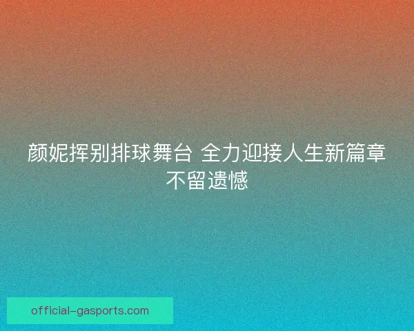 颜妮挥别排球舞台 全力迎接人生新篇章不留遗憾 颜妮挥别排球舞台 全力迎接人生新篇章不留遗憾