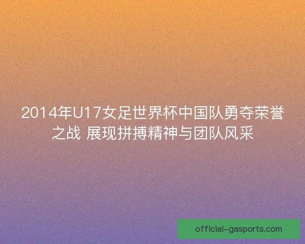 2014年U17女足世界杯中国队勇夺荣誉之战 展现拼搏精神与团队风采