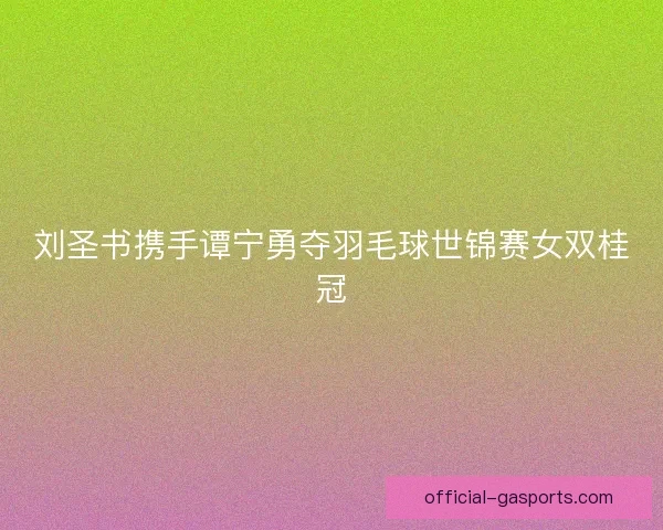 刘圣书携手谭宁勇夺羽毛球世锦赛女双桂冠 刘圣书携手谭宁勇夺羽毛球世锦赛女双桂冠