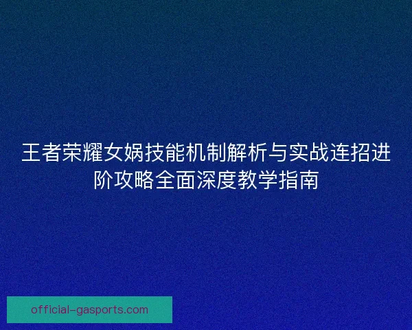 王者荣耀女娲技能机制解析与实战连招进阶攻略全面深度教学指南