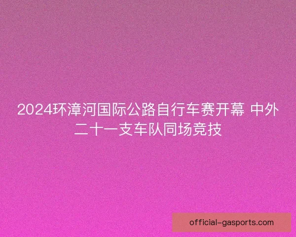 2024环漳河国际公路自行车赛开幕 中外二十一支车队同场竞技 2024环漳河国际公路自行车赛开幕 中外二十一支车队同场竞技