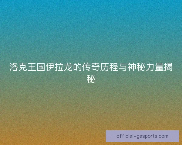 洛克王国伊拉龙的传奇历程与神秘力量揭秘